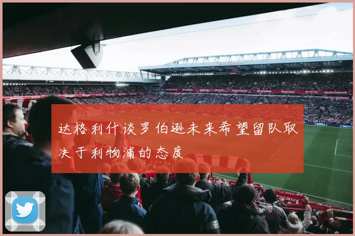 达格利什谈罗伯逊未来希望留队取决于利物浦的态度