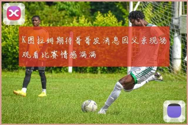 K图拉姆期待哥哥发消息因父亲现场观看比赛情感满满