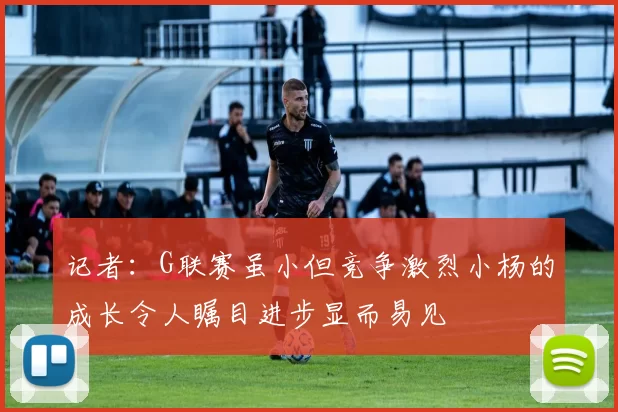 记者：G联赛虽小但竞争激烈小杨的成长令人瞩目进步显而易见