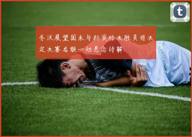 齐沃展望国米与科莫对决胜负将决定决赛名额一切悬念待解