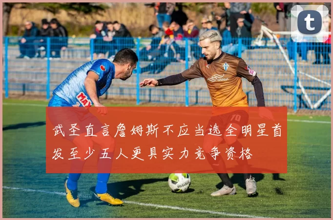 武圣直言詹姆斯不应当选全明星首发至少五人更具实力竞争资格