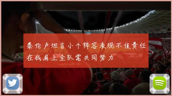 泰伦卢坦言小个阵容表现不佳责任在我肩上全队需共同努力