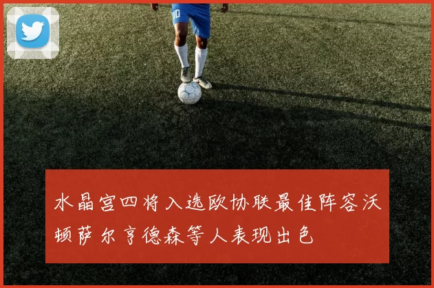 水晶宫四将入选欧协联最佳阵容沃顿萨尔亨德森等人表现出色