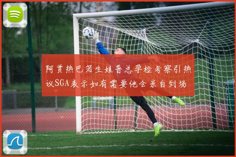 阿贾热巴若生娃普总孕检考察引热议SGA表示如有需要他会亲自到场