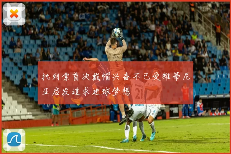 托利索首次戴帽兴奋不已受维蒂尼亚启发追求进球梦想