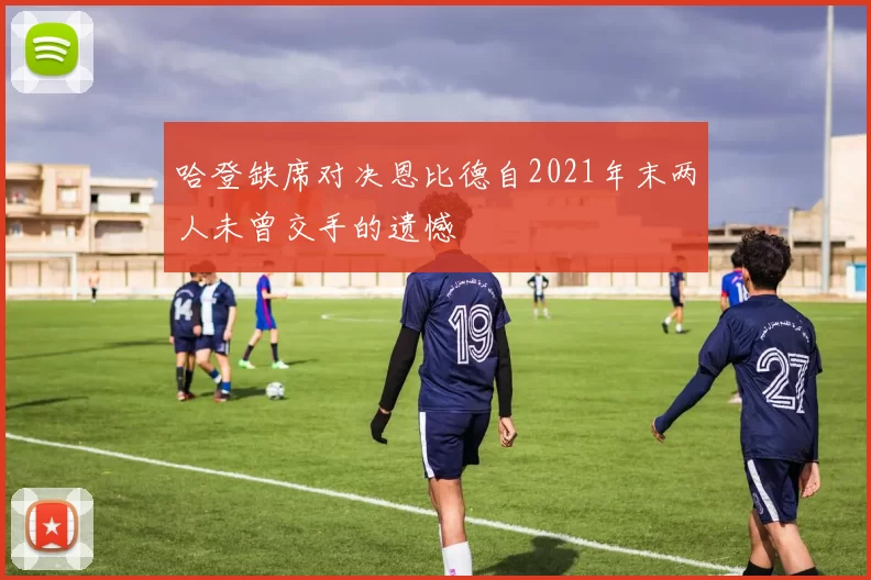 哈登缺席对决恩比德自2021年末两人未曾交手的遗憾