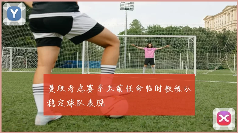 曼联考虑赛季末前任命临时教练以稳定球队表现