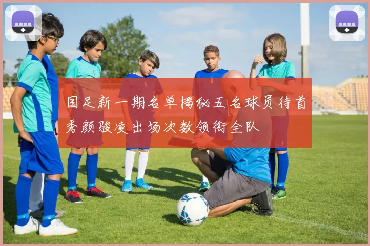国足新一期名单揭秘五名球员待首秀颜骏凌出场次数领衔全队