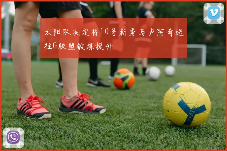 太阳队决定将10号新秀马卢阿奇送往G联盟锻炼提升