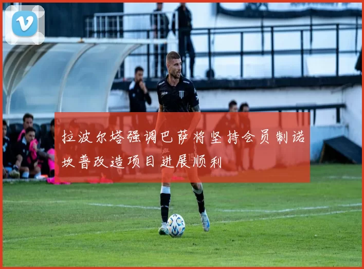 拉波尔塔强调巴萨将坚持会员制诺坎普改造项目进展顺利