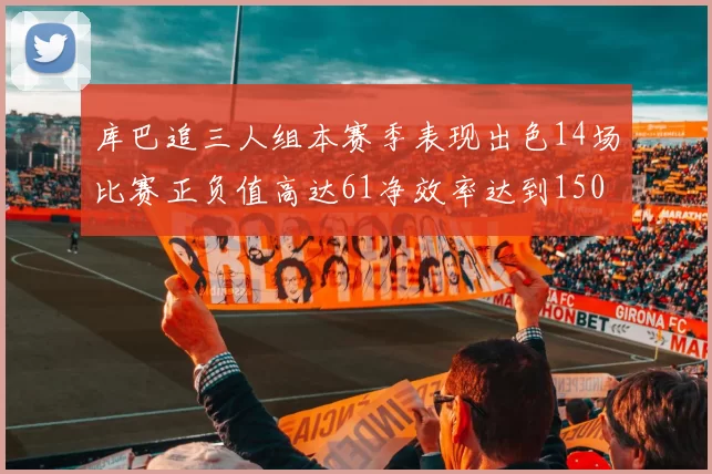 库巴追三人组本赛季表现出色14场比赛正负值高达61净效率达到150