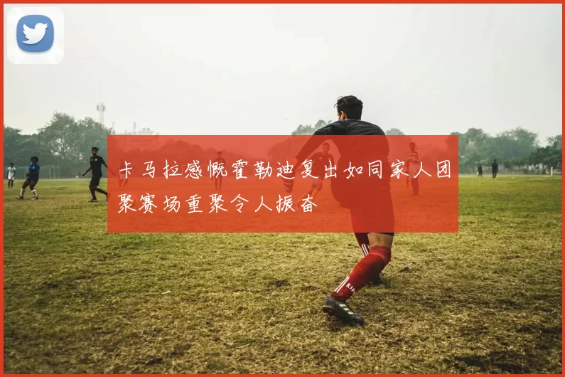 卡马拉感慨霍勒迪复出如同家人团聚赛场重聚令人振奋