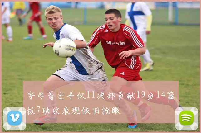 字母哥出手仅11次却贡献19分14篮板7助攻表现依旧抢眼