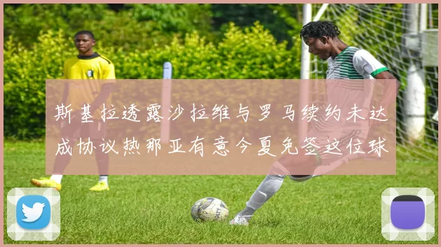 斯基拉透露沙拉维与罗马续约未达成协议热那亚有意今夏免签这位球员