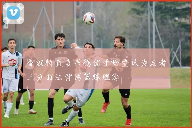 香波特直言韦德优于哈登认为后者三分打法背离篮球理念