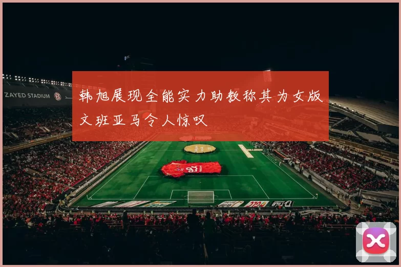 韩旭展现全能实力助教称其为女版文班亚马令人惊叹